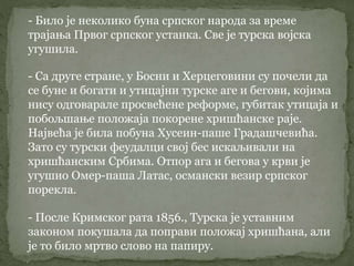 - Било је неколико буна српског народа за време
трајања Првог српског устанка. Све је турска војска
угушила.
- Са друге стране, у Босни и Херцеговини су почели да
се буне и богати и утицајни турске аге и бегови, којима
нису одговарале просвећене реформе, губитак утицаја и
побољшање положаја покорене хришћанске раје.
Највећа је била побуна Хусеин-паше Градашчевића.
Зато су турски феудалци свој бес искаљивали на
хришћанским Србима. Отпор ага и бегова у крви је
угушио Омер-паша Латас, османски везир српског
порекла.
- После Кримског рата 1856., Турска је уставним
законом покушала да поправи положај хришћана, али
је то било мртво слово на папиру.
 