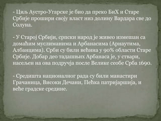 - Циљ Аустро-Угарске је био да преко БиХ и Старе
Србије прошири своју власт низ долину Вардара све до
Солуна.
- У Старој Србији, српски народ је живео измешан са
домаћим муслиманима и Арбанасима (Арнаутима,
Албанцима). Срби су били већина у 90% области Старе
Србије. Добар део тадашњих Арбанаса је, у ствари,
насељен на ова подручја после Велике сеобе Срба 1690.
- Средишта националног рада су били манастири
Грачаница, Високи Дечани, Пећка патријаршија, и
веће градске средине.
 