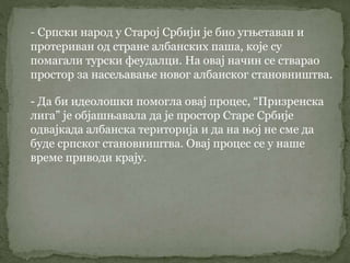 - Српски народ у Старој Србији је био угњетаван и
протериван од стране албанских паша, које су
помагали турски феудалци. На овај начин се стварао
простор за насељавање новог албанског становништва.
- Да би идеолошки помогла овај процес, “Призренска
лига” је објашњавала да је простор Старе Србије
одвајкада албанска територија и да на њој не сме да
буде српског становништва. Овај процес се у наше
време приводи крају.
 