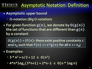 Asymptotic Notation: Definition
 Asymptotic upper bound
 O-notation (Big O notation)
 For given function g(n), we denote by O(g(n))
the set of functions that are different than g(n)
by a constant
 Examples:
 3 * n2 + n/2 + 12 ∈ O(n2)
 4*n*log2(3*n+1) + 2*n-1 ∈ O(n * log n)
O(g(n)) = {f(n): there exist positive constants c
and n0 such that f(n) <= c*g(n) for all n >= n0}
10
 