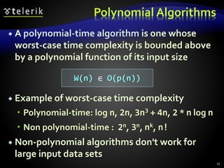 Polynomial Algorithms
 A polynomial-time algorithm is one whose
worst-case time complexity is bounded above
by a polynomial function of its input size
 Example of worst-case time complexity
 Polynomial-time: log n, 2n, 3n3 + 4n, 2 * n log n
 Non polynomial-time : 2n, 3n, nk, n!
 Non-polynomial algorithms don't work for
large input data sets
W(n) ∈ O(p(n))
15
 