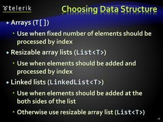 Choosing Data Structure
 Arrays (T[])
 Use when fixed number of elements should be
processed by index
 Resizable array lists (List<T>)
 Use when elements should be added and
processed by index
 Linked lists (LinkedList<T>)
 Use when elements should be added at the
both sides of the list
 Otherwise use resizable array list (List<T>)
28
 