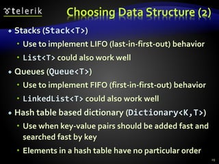 Choosing Data Structure (2)
 Stacks (Stack<T>)
 Use to implement LIFO (last-in-first-out) behavior
 List<T> could also work well
 Queues (Queue<T>)
 Use to implement FIFO (first-in-first-out) behavior
 LinkedList<T> could also work well
 Hash table based dictionary (Dictionary<K,T>)
 Use when key-value pairs should be added fast and
searched fast by key
 Elements in a hash table have no particular order
29
 