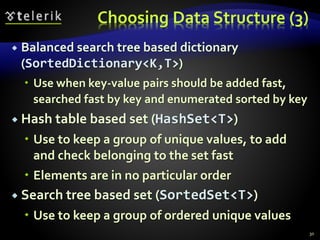 Choosing Data Structure (3)
 Balanced search tree based dictionary
(SortedDictionary<K,T>)
 Use when key-value pairs should be added fast,
searched fast by key and enumerated sorted by key
 Hash table based set (HashSet<T>)
 Use to keep a group of unique values, to add
and check belonging to the set fast
 Elements are in no particular order
 Search tree based set (SortedSet<T>)
 Use to keep a group of ordered unique values
30
 