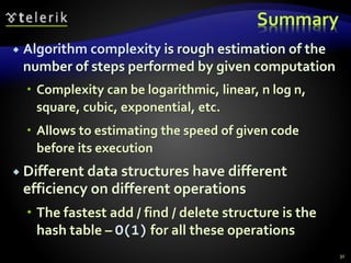 Summary
 Algorithm complexity is rough estimation of the
number of steps performed by given computation
 Complexity can be logarithmic, linear, n log n,
square, cubic, exponential, etc.
 Allows to estimating the speed of given code
before its execution
 Different data structures have different
efficiency on different operations
 The fastest add / find / delete structure is the
hash table – O(1) for all these operations
31
 