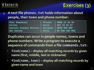 Exercises (3)
5. A text file phones.txt holds information about
people, their town and phone number:
Duplicates can occur in people names, towns and
phone numbers. Write a program to execute a
sequence of commands from a file commands.txt:
 find(name) – display all matching records by given
name (first, middle, last or nickname)
 find(name, town) – display all matching records by
given name and town
35
Mimi Shmatkata | Plovdiv | 0888 12 34 56
Kireto | Varna | 052 23 45 67
Daniela Ivanova Petrova | Karnobat | 0899 999 888
Bat Gancho | Sofia | 02 946 946 946
 