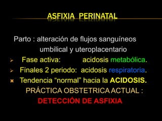 ASFIXIA PERINATAL
Parto : alteración de flujos sanguíneos
umbilical y uteroplacentario
 Fase activa: acidosis metabólica.
 Finales 2 periodo: acidosis respiratoria.
 Tendencia “normal” hacia la ACIDOSIS.
PRÁCTICA OBSTETRICA ACTUAL :
DETECCIÓN DE ASFIXIA
 