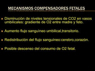 MECANISMOS COMPENSADORES FETALES
 Disminuciòn de niveles tensionales de CO2 en vasos
umbilicales: gradiente de O2 entre madre y feto.
 Aumento flujo sanguìneo umbilical,transitorio.
 Redistribuciòn del flujo sanguìneo:cerebro,corazòn.
 Posible descenso del consumo de O2 fetal.
 