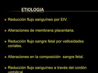 ETIOLOGIA
 Reducción flujo sanguíneo por EIV.
 Alteraciones de membrana placentaria.
 Reducción flujo sangre fetal por vellosidades
coriales.
 Alteraciones en la composición sangre fetal.
 Reducción flujo sanguíneo a través del cordón
 