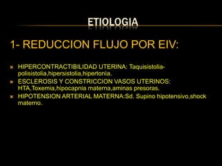 ETIOLOGIA
1- REDUCCION FLUJO POR EIV:
 HIPERCONTRACTIBILIDAD UTERINA: Taquisistolia-
polisistolia,hipersistolia,hipertonìa.
 ESCLEROSIS Y CONSTRICCION VASOS UTERINOS:
HTA,Toxemia,hipocapnia materna,aminas presoras.
 HIPOTENSION ARTERIAL MATERNA:Sd. Supino hipotensivo,shock
materno.
 