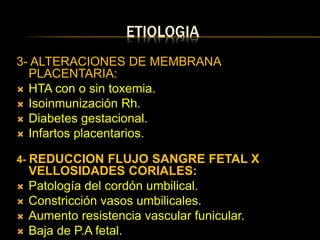 ETIOLOGIA
3- ALTERACIONES DE MEMBRANA
PLACENTARIA:
 HTA con o sin toxemia.
 Isoinmunización Rh.
 Diabetes gestacional.
 Infartos placentarios.
4- REDUCCION FLUJO SANGRE FETAL X
VELLOSIDADES CORIALES:
 Patología del cordón umbilical.
 Constricción vasos umbilicales.
 Aumento resistencia vascular funicular.
 Baja de P.A fetal.
 