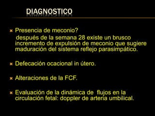 DIAGNOSTICO
 Presencia de meconio?
después de la semana 28 existe un brusco
incremento de expulsión de meconio que sugiere
maduración del sistema reflejo parasimpático.
 Defecación ocacional in útero.
 Alteraciones de la FCF.
 Evaluación de la dinámica de flujos en la
circulación fetal: doppler de arteria umbilical.
 