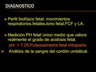 DIAGNOSTICO
 Perfil biofísico fetal: movimientos
respiratorios,fetales,tono fetal,FCF y LA.
 Medición PH fetal único medio que valora
realmente el grado de acidosis fetal.
pH: < 7.25.Pulsooximetria fetal intraparto
 Análisis de la sangre del cordón umbilical.
 