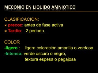 MECONIO EN LIQUIDO AMNIOTICO
CLASIFICACION:
 precoz: antes de fase activa
 Tardío: 2 periodo.
COLOR
-ligero : ligera coloración amarilla o verdosa.
-Intenso: verde oscuro o negro,
textura espesa o pegajosa
 