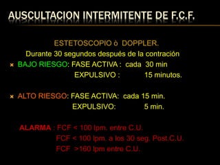 AUSCULTACION INTERMITENTE DE F.C.F.
ESTETOSCOPIO ò DOPPLER.
Durante 30 segundos después de la contración
 BAJO RIESGO: FASE ACTIVA : cada 30 min
EXPULSIVO : 15 minutos.
 ALTO RIESGO: FASE ACTIVA: cada 15 min.
EXPULSIVO: 5 min.
ALARMA : FCF < 100 lpm. entre C.U.
FCF < 100 lpm. a los 30 seg. Post.C.U.
FCF >160 lpm entre C.U.
 