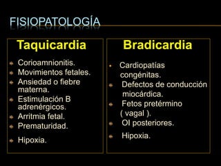 FISIOPATOLOGÍA
Taquicardia
Corioamnionitis.
Movimientos fetales.
Ansiedad o fiebre
materna.
Estimulación B
adrenérgicos.
Arritmia fetal.
Prematuridad.
Hipoxia.
Bradicardia
 Cardiopatías
congénitas.
Defectos de conducción
miocárdica.
Fetos pretérmino
( vagal ).
OI posteriores.
Hipoxia.
 