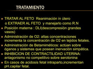 TRATAMIENTO
 TRATAR AL FETO Reanimación in útero
o EXTRAER AL FETO y manejarlo como R.N
 Posición materna : DLI(descompresiòn grandes
vasos)
 Administración de O2: altas concentraciones
incrementa la concentración de O2 en tejidos fetales.
 Administración de Betamiméticos: actúan sobre
óganos y sistemas que posean inervaciòn simpática.
 INHIBICION DE CONTRACTILIDAD UTERINA:
antagonismo no competitivo sobre serotonina
 En casos de acidosis fetal intraparto,incrementan
pH.capilar fetal.
 