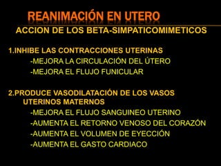REANIMACIÓN EN UTERO
ACCION DE LOS BETA-SIMPATICOMIMETICOS
1.INHIBE LAS CONTRACCIONES UTERINAS
-MEJORA LA CIRCULACIÓN DEL ÚTERO
-MEJORA EL FLUJO FUNICULAR
2.PRODUCE VASODILATACIÓN DE LOS VASOS
UTERINOS MATERNOS
-MEJORA EL FLUJO SANGUINEO UTERINO
-AUMENTA EL RETORNO VENOSO DEL CORAZÓN
-AUMENTA EL VOLUMEN DE EYECCIÓN
-AUMENTA EL GASTO CARDIACO
 