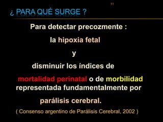 ¿ PARA QUÉ SURGE ?
Para detectar precozmente :
la hipoxia fetal
y
disminuir los índices de
mortalidad perinatal o de morbilidad
representada fundamentalmente por
parálisis cerebral.
( Consenso argentino de Parálisis Cerebral, 2002 )
51
 