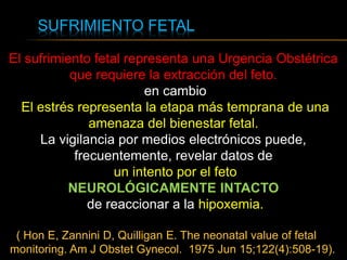 SUFRIMIENTO FETAL
El sufrimiento fetal representa una Urgencia Obstétrica
que requiere la extracción del feto.
en cambio
El estrés representa la etapa más temprana de una
amenaza del bienestar fetal.
La vigilancia por medios electrónicos puede,
frecuentemente, revelar datos de
un intento por el feto
NEUROLÓGICAMENTE INTACTO
de reaccionar a la hipoxemia.
( Hon E, Zannini D, Quilligan E. The neonatal value of fetal
monitoring. Am J Obstet Gynecol. 1975 Jun 15;122(4):508-19).
 