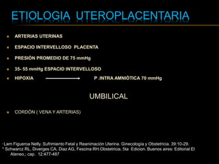 ETIOLOGIA UTEROPLACENTARIA
* Lam Figueroa Nelly. Sufrimiento Fetal y Reanimación Uterina. Ginecología y Obstetricia. 39:10-29.
* Schwarcz RL, Diverges CA, Diaz AG, Fescina RH.Obstetricia. 5ta Edicion. Buenos aires: Editorial El
Ateneo,; cap. 12:477-487
 ARTERIAS UTERINAS
 ESPACIO INTERVELLOSO PLACENTA
 PRESIÓN PROMEDIO DE 75 mmHg
 35- 55 mmHg ESPACIO INTERVELLOSO
 HIPOXIA P .INTRA AMNIÓTICA 70 mmHg
UMBILICAL
 CORDÓN ( VENA Y ARTERIAS)
 