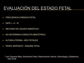 EVALUACIÓN DEL ESTADO FETAL
* Lam Figueroa Nelly. Sufrimiento Fetal y Reanimación Uterina. Ginecología y Obstetricia.;
439:10-29.
 FRECUENCIA CARDIACA FETAL
 DIPS I – II – III
 MECONIO EN LÍQUIDO AMNIÓTICO
 NO DETERMINA CONDUCTA OBSTÉTRICA
 ALTURA UTERINA - MOV FETALES
 PERFIL BIOFÍSICO - SANGRE FETAL
 
