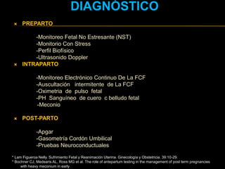 * Lam Figueroa Nelly. Sufrimiento Fetal y Reanimación Uterina. Ginecología y Obstetricia. 39:10-29.
* Bochner CJ, Medearis AL, Ross MG et al. The role of antepartum testing in the management of post term pregnancies
with heavy meconium in early
DIAGNÓSTICO
 PREPARTO
-Monitoreo Fetal No Estresante (NST)
-Monitorio Con Stress
-Perfil Biofísico
-Ultrasonido Doppler
 INTRAPARTO
-Monitoreo Electrónico Continuo De La FCF
-Auscultación intermitente de La FCF
-Oximetria de pulso fetal
-PH Sanguíneo de cuero c belludo fetal
-Meconio
 POST-PARTO
-Apgar
-Gasometría Cordón Umbilical
-Pruebas Neuroconductuales
 