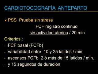 CARDIOTOCOGRAFÍA ANTEPARTO
 PSS Prueba sin stress
FCF registro continuo
sin actividad uterina / 20 min
Criterios :
- FCF basal (FCFb)
- variabilidad entre 10 y 25 latidos / min.
- ascensos FCFb 2 ó más de 15 latidos / min.
- y 15 segundos de duración
 