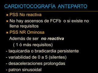 CARDIOTOCOGRAFÍA ANTEPARTO
 PSS No reactiva
 No hay ascensos de FCFb o si existe no
llena requisitos
 PSS NR Ominosa
Además de ser no reactiva
( 1 ó más requisitos)
- taquicardia o bradicardia persistente
- variabilidad de 0 a 5 (silentes)
- desaceleraciones prolongdas
- patron sinusoidal
 