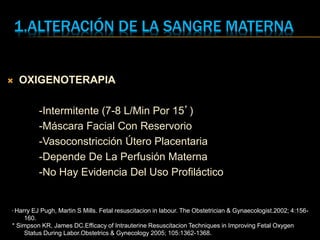 1.ALTERACIÓN DE LA SANGRE MATERNA
 OXIGENOTERAPIA
-Intermitente (7-8 L/Min Por 15’)
-Máscara Facial Con Reservorio
-Vasoconstricción Útero Placentaria
-Depende De La Perfusión Materna
-No Hay Evidencia Del Uso Profiláctico
* Harry EJ Pugh, Martin S Mills. Fetal resuscitacion in labour. The Obstetrician & Gynaecologist.2002; 4:156-
160.
* Simpson KR, James DC.Efficacy of Intrauterine Resuscitacion Techniques in Improving Fetal Oxygen
Status During Labor.Obstetrics & Gynecology 2005; 105:1362-1368.
 