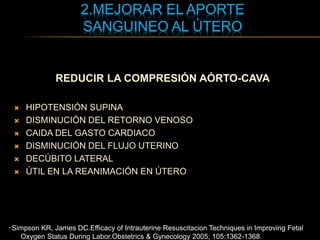2.MEJORAR EL APORTE
SANGUINEO AL ÚTERO
REDUCIR LA COMPRESIÓN AÓRTO-CAVA
 HIPOTENSIÓN SUPINA
 DISMINUCIÓN DEL RETORNO VENOSO
 CAIDA DEL GASTO CARDIACO
 DISMINUCIÓN DEL FLUJO UTERINO
 DECÚBITO LATERAL
 ÚTIL EN LA REANIMACIÓN EN ÚTERO
* Simpson KR, James DC.Efficacy of Intrauterine Resuscitacion Techniques in Improving Fetal
Oxygen Status During Labor.Obstetrics & Gynecology 2005; 105:1362-1368.
 