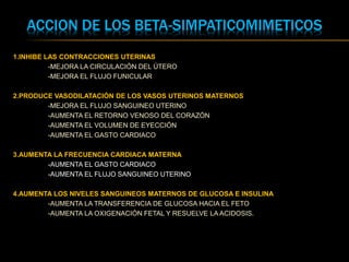 ACCION DE LOS BETA-SIMPATICOMIMETICOS
1.INHIBE LAS CONTRACCIONES UTERINAS
-MEJORA LA CIRCULACIÓN DEL ÚTERO
-MEJORA EL FLUJO FUNICULAR
2.PRODUCE VASODILATACIÓN DE LOS VASOS UTERINOS MATERNOS
-MEJORA EL FLUJO SANGUINEO UTERINO
-AUMENTA EL RETORNO VENOSO DEL CORAZÓN
-AUMENTA EL VOLUMEN DE EYECCIÓN
-AUMENTA EL GASTO CARDIACO
3.AUMENTA LA FRECUENCIA CARDIACA MATERNA
-AUMENTA EL GASTO CARDIACO
-AUMENTA EL FLUJO SANGUINEO UTERINO
4.AUMENTA LOS NIVELES SANGUINEOS MATERNOS DE GLUCOSA E INSULINA
-AUMENTA LA TRANSFERENCIA DE GLUCOSA HACIA EL FETO
-AUMENTA LA OXIGENACIÓN FETAL Y RESUELVE LA ACIDOSIS.
 