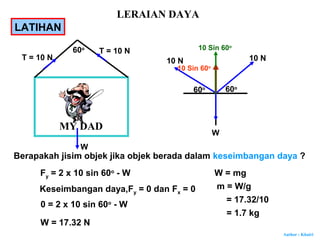 Author : Khairi
LATIHAN
MY DAD
60o
T = 10 N
T = 10 N
Berapakah jisim objek jika objek berada dalam keseimbangan daya ?
W
10 N
60o
60o
10 N
W
10 Sin 60o
10 Sin 60o
Fy = 2 x 10 sin 60o
- W
Keseimbangan daya,Fy = 0 dan Fx = 0
0 = 2 x 10 sin 60o
- W
W = 17.32 N
W = mg
m = W/g
= 17.32/10
= 1.7 kg
LERAIAN DAYA
 