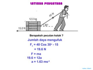 Author : Khairi
Berapakah pecutan kotak ?
Jumlah daya mengufuk
Fx = 40 Cos 30o
- 15
= 19.6 N
F = ma
19.6 = 12a
a = 1.63 ms-2
LATIHAN PENGAYAANLATIHAN PENGAYAAN
 