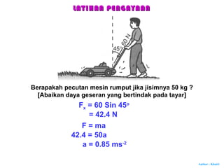 Author : Khairi
Berapakah pecutan mesin rumput jika jisimnya 50 kg ?
[Abaikan daya geseran yang bertindak pada tayar]
Fx = 60 Sin 45o
= 42.4 N
F = ma
42.4 = 50a
a = 0.85 ms-2
LATIHAN PENGAYAANLATIHAN PENGAYAAN
 
