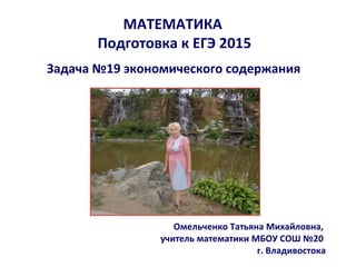 МАТЕМАТИКА
Подготовка к ЕГЭ 2015
Задача №19 экономического содержания
Омельченко Татьяна Михайловна,
учитель математики МБОУ СОШ №20
г. Владивостока
 