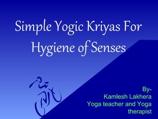 Simple Yogic Kriyas For
Hygiene of Senses
By-
Kamlesh Lakhera
Yoga teacher and Yoga
therapist
 