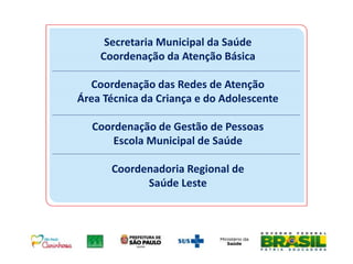 Secretaria Municipal da Saúde
Coordenação da Atenção Básica
Coordenação das Redes de Atenção
Área Técnica da Criança e do Adolescente
Coordenação de Gestão de Pessoas
Escola Municipal de Saúde
Coordenadoria Regional de
Saúde Leste
 