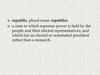  republic; plural noun: republics
 a state in which supreme power is held by the
people and their elected representatives, and
which has an elected or nominated president
rather than a monarch.
 