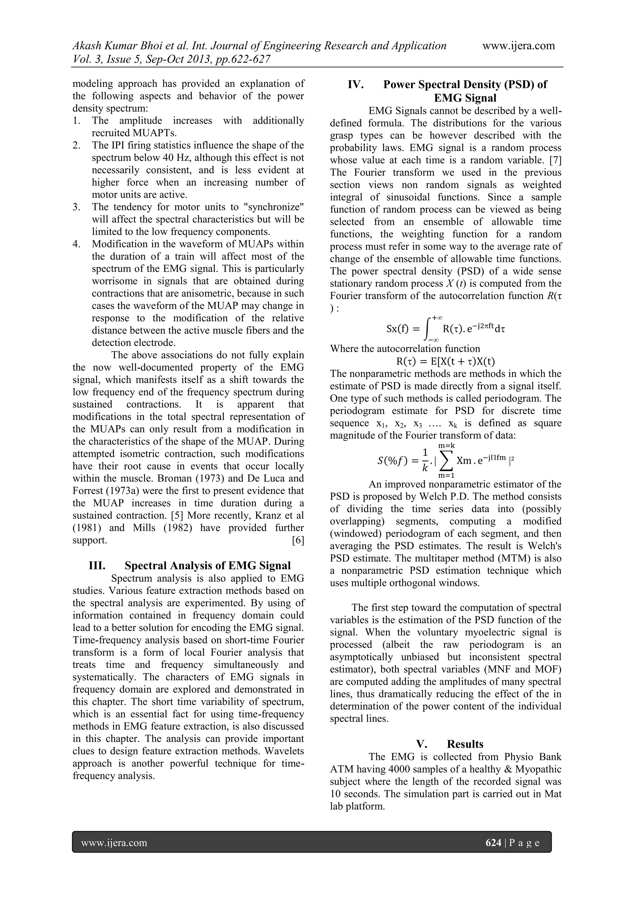 Akash Kumar Bhoi et al. Int. Journal of Engineering Research and Application www.ijera.com
Vol. 3, Issue 5, Sep-Oct 2013, pp.622-627
www.ijera.com 624 | P a g e
modeling approach has provided an explanation of
the following aspects and behavior of the power
density spectrum:
1. The amplitude increases with additionally
recruited MUAPTs.
2. The IPI firing statistics influence the shape of the
spectrum below 40 Hz, although this effect is not
necessarily consistent, and is less evident at
higher force when an increasing number of
motor units are active.
3. The tendency for motor units to "synchronize"
will affect the spectral characteristics but will be
limited to the low frequency components.
4. Modification in the waveform of MUAPs within
the duration of a train will affect most of the
spectrum of the EMG signal. This is particularly
worrisome in signals that are obtained during
contractions that are anisometric, because in such
cases the waveform of the MUAP may change in
response to the modification of the relative
distance between the active muscle fibers and the
detection electrode.
The above associations do not fully explain
the now well-documented property of the EMG
signal, which manifests itself as a shift towards the
low frequency end of the frequency spectrum during
sustained contractions. It is apparent that
modifications in the total spectral representation of
the MUAPs can only result from a modification in
the characteristics of the shape of the MUAP. During
attempted isometric contraction, such modifications
have their root cause in events that occur locally
within the muscle. Broman (1973) and De Luca and
Forrest (1973a) were the first to present evidence that
the MUAP increases in time duration during a
sustained contraction. [5] More recently, Kranz et al
(1981) and Mills (1982) have provided further
support. [6]
III. Spectral Analysis of EMG Signal
Spectrum analysis is also applied to EMG
studies. Various feature extraction methods based on
the spectral analysis are experimented. By using of
information contained in frequency domain could
lead to a better solution for encoding the EMG signal.
Time-frequency analysis based on short-time Fourier
transform is a form of local Fourier analysis that
treats time and frequency simultaneously and
systematically. The characters of EMG signals in
frequency domain are explored and demonstrated in
this chapter. The short time variability of spectrum,
which is an essential fact for using time-frequency
methods in EMG feature extraction, is also discussed
in this chapter. The analysis can provide important
clues to design feature extraction methods. Wavelets
approach is another powerful technique for time-
frequency analysis.
IV. Power Spectral Density (PSD) of
EMG Signal
EMG Signals cannot be described by a well-
defined formula. The distributions for the various
grasp types can be however described with the
probability laws. EMG signal is a random process
whose value at each time is a random variable. [7]
The Fourier transform we used in the previous
section views non random signals as weighted
integral of sinusoidal functions. Since a sample
function of random process can be viewed as being
selected from an ensemble of allowable time
functions, the weighting function for a random
process must refer in some way to the average rate of
change of the ensemble of allowable time functions.
The power spectral density (PSD) of a wide sense
stationary random process X (t) is computed from the
Fourier transform of the autocorrelation function R(τ
) :
Where the autocorrelation function
The nonparametric methods are methods in which the
estimate of PSD is made directly from a signal itself.
One type of such methods is called periodogram. The
periodogram estimate for PSD for discrete time
sequence x1, x2, x3 …. xk is defined as square
magnitude of the Fourier transform of data:
An improved nonparametric estimator of the
PSD is proposed by Welch P.D. The method consists
of dividing the time series data into (possibly
overlapping) segments, computing a modified
(windowed) periodogram of each segment, and then
averaging the PSD estimates. The result is Welch's
PSD estimate. The multitaper method (MTM) is also
a nonparametric PSD estimation technique which
uses multiple orthogonal windows.
The first step toward the computation of spectral
variables is the estimation of the PSD function of the
signal. When the voluntary myoelectric signal is
processed (albeit the raw periodogram is an
asymptotically unbiased but inconsistent spectral
estimator), both spectral variables (MNF and MOF)
are computed adding the amplitudes of many spectral
lines, thus dramatically reducing the effect of the in
determination of the power content of the individual
spectral lines.
V. Results
The EMG is collected from Physio Bank
ATM having 4000 samples of a healthy & Myopathic
subject where the length of the recorded signal was
10 seconds. The simulation part is carried out in Mat
lab platform.
 