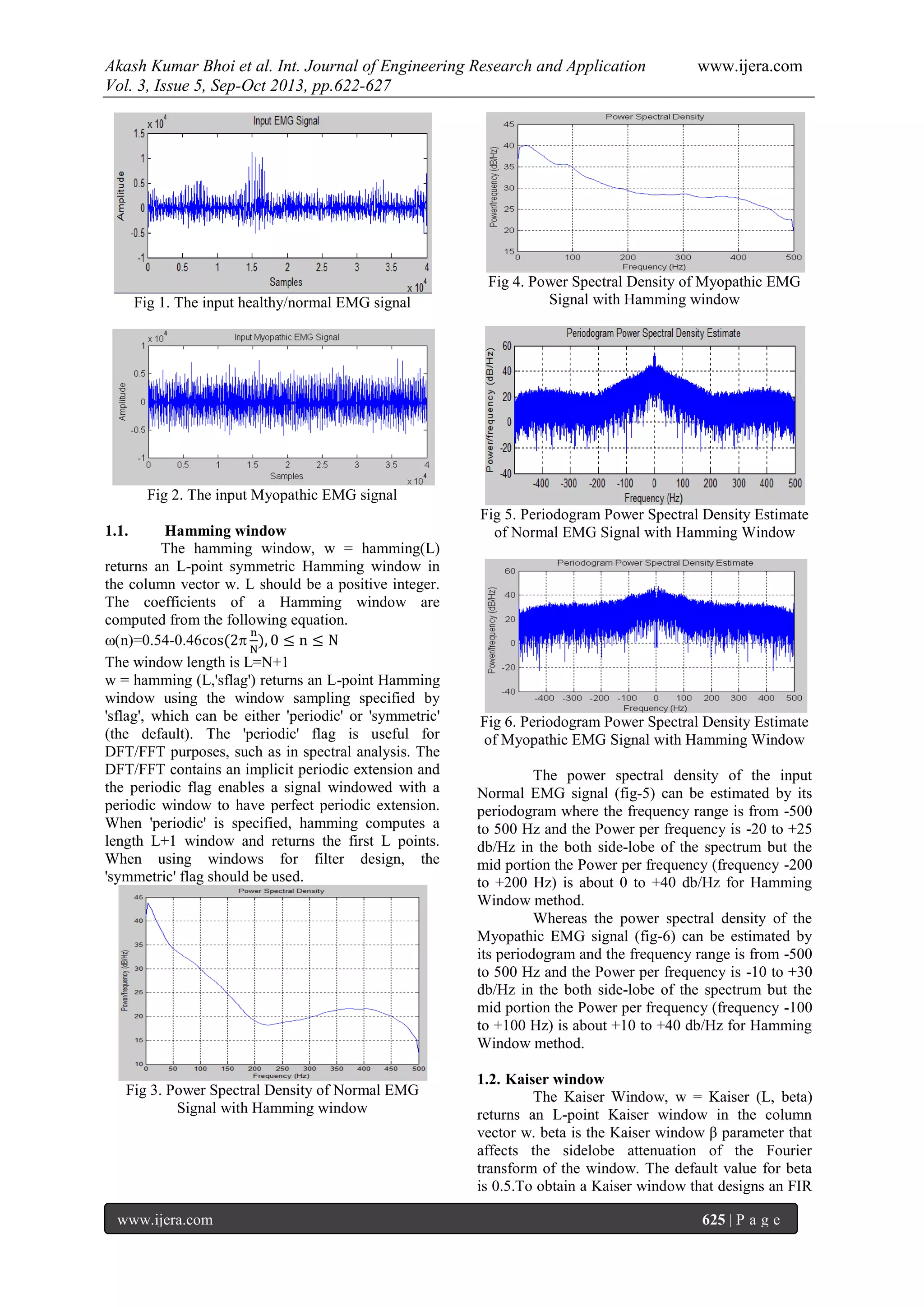 Akash Kumar Bhoi et al. Int. Journal of Engineering Research and Application www.ijera.com
Vol. 3, Issue 5, Sep-Oct 2013, pp.622-627
www.ijera.com 625 | P a g e
Fig 1. The input healthy/normal EMG signal
Fig 2. The input Myopathic EMG signal
1.1. Hamming window
The hamming window, w = hamming(L)
returns an L-point symmetric Hamming window in
the column vector w. L should be a positive integer.
The coefficients of a Hamming window are
computed from the following equation.
(n)=0.54-0.46
The window length is L=N+1
w = hamming (L,'sflag') returns an L-point Hamming
window using the window sampling specified by
'sflag', which can be either 'periodic' or 'symmetric'
(the default). The 'periodic' flag is useful for
DFT/FFT purposes, such as in spectral analysis. The
DFT/FFT contains an implicit periodic extension and
the periodic flag enables a signal windowed with a
periodic window to have perfect periodic extension.
When 'periodic' is specified, hamming computes a
length L+1 window and returns the first L points.
When using windows for filter design, the
'symmetric' flag should be used.
Fig 3. Power Spectral Density of Normal EMG
Signal with Hamming window
Fig 4. Power Spectral Density of Myopathic EMG
Signal with Hamming window
Fig 5. Periodogram Power Spectral Density Estimate
of Normal EMG Signal with Hamming Window
Fig 6. Periodogram Power Spectral Density Estimate
of Myopathic EMG Signal with Hamming Window
The power spectral density of the input
Normal EMG signal (fig-5) can be estimated by its
periodogram where the frequency range is from -500
to 500 Hz and the Power per frequency is -20 to +25
db/Hz in the both side-lobe of the spectrum but the
mid portion the Power per frequency (frequency -200
to +200 Hz) is about 0 to +40 db/Hz for Hamming
Window method.
Whereas the power spectral density of the
Myopathic EMG signal (fig-6) can be estimated by
its periodogram and the frequency range is from -500
to 500 Hz and the Power per frequency is -10 to +30
db/Hz in the both side-lobe of the spectrum but the
mid portion the Power per frequency (frequency -100
to +100 Hz) is about +10 to +40 db/Hz for Hamming
Window method.
1.2. Kaiser window
The Kaiser Window, w = Kaiser (L, beta)
returns an L-point Kaiser window in the column
vector w. beta is the Kaiser window β parameter that
affects the sidelobe attenuation of the Fourier
transform of the window. The default value for beta
is 0.5.To obtain a Kaiser window that designs an FIR
 