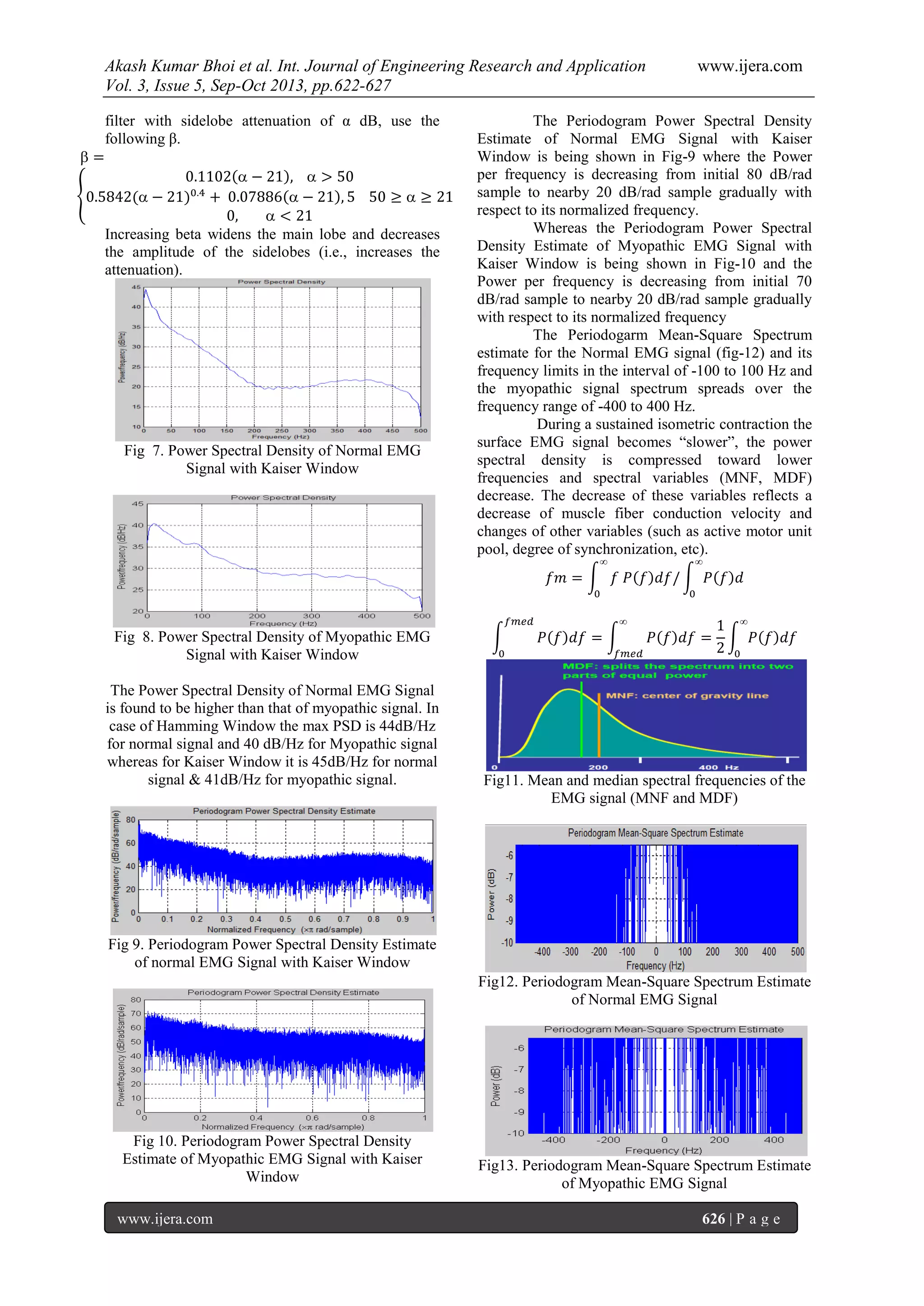Akash Kumar Bhoi et al. Int. Journal of Engineering Research and Application www.ijera.com
Vol. 3, Issue 5, Sep-Oct 2013, pp.622-627
www.ijera.com 626 | P a g e
filter with sidelobe attenuation of α dB, use the
following β.
Increasing beta widens the main lobe and decreases
the amplitude of the sidelobes (i.e., increases the
attenuation).
Fig 7. Power Spectral Density of Normal EMG
Signal with Kaiser Window
Fig 8. Power Spectral Density of Myopathic EMG
Signal with Kaiser Window
The Power Spectral Density of Normal EMG Signal
is found to be higher than that of myopathic signal. In
case of Hamming Window the max PSD is 44dB/Hz
for normal signal and 40 dB/Hz for Myopathic signal
whereas for Kaiser Window it is 45dB/Hz for normal
signal & 41dB/Hz for myopathic signal.
Fig 9. Periodogram Power Spectral Density Estimate
of normal EMG Signal with Kaiser Window
Fig 10. Periodogram Power Spectral Density
Estimate of Myopathic EMG Signal with Kaiser
Window
The Periodogram Power Spectral Density
Estimate of Normal EMG Signal with Kaiser
Window is being shown in Fig-9 where the Power
per frequency is decreasing from initial 80 dB/rad
sample to nearby 20 dB/rad sample gradually with
respect to its normalized frequency.
Whereas the Periodogram Power Spectral
Density Estimate of Myopathic EMG Signal with
Kaiser Window is being shown in Fig-10 and the
Power per frequency is decreasing from initial 70
dB/rad sample to nearby 20 dB/rad sample gradually
with respect to its normalized frequency
The Periodogarm Mean-Square Spectrum
estimate for the Normal EMG signal (fig-12) and its
frequency limits in the interval of -100 to 100 Hz and
the myopathic signal spectrum spreads over the
frequency range of -400 to 400 Hz.
During a sustained isometric contraction the
surface EMG signal becomes “slower”, the power
spectral density is compressed toward lower
frequencies and spectral variables (MNF, MDF)
decrease. The decrease of these variables reflects a
decrease of muscle fiber conduction velocity and
changes of other variables (such as active motor unit
pool, degree of synchronization, etc).
Fig11. Mean and median spectral frequencies of the
EMG signal (MNF and MDF)
Fig12. Periodogram Mean-Square Spectrum Estimate
of Normal EMG Signal
Fig13. Periodogram Mean-Square Spectrum Estimate
of Myopathic EMG Signal
 