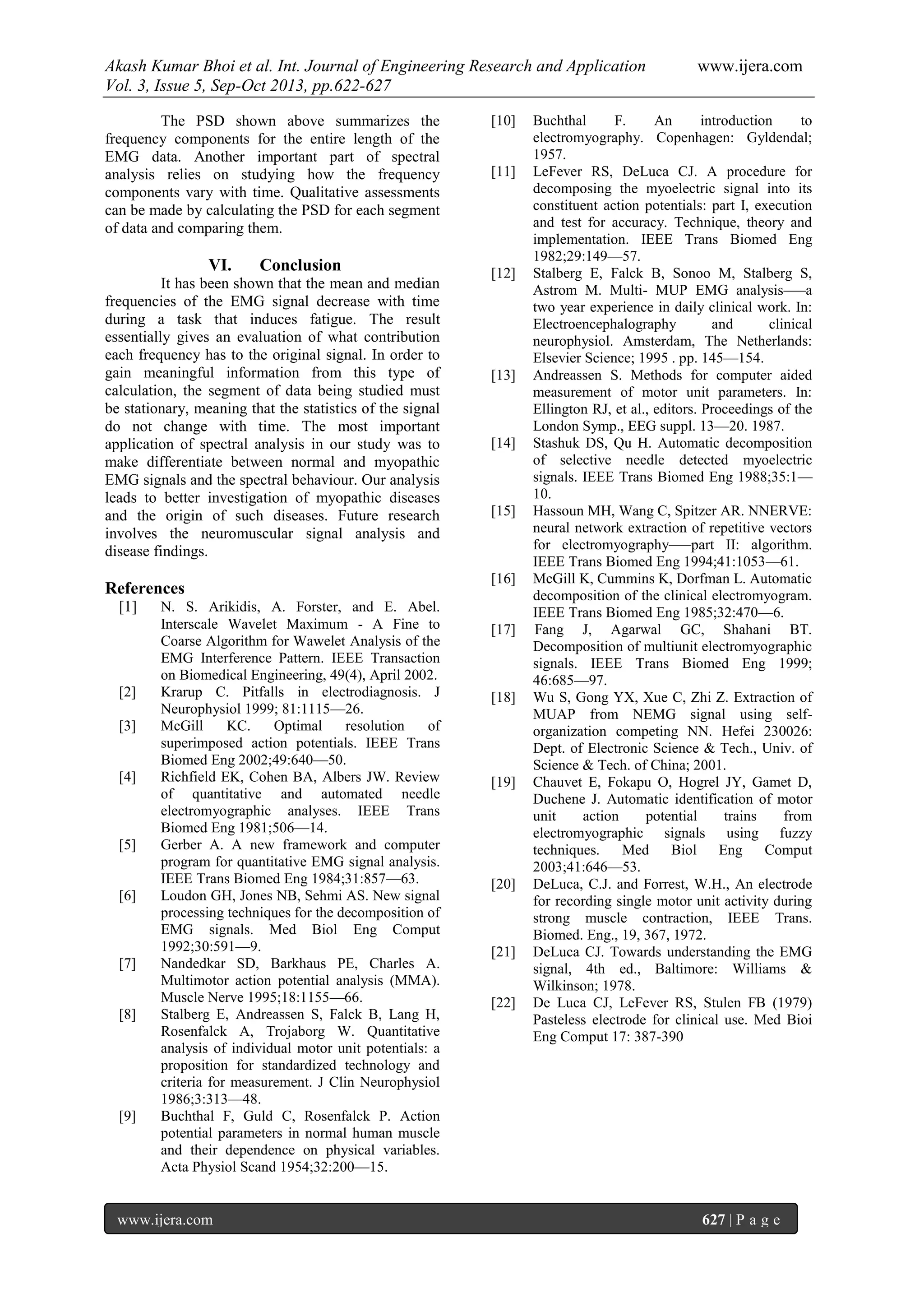 Akash Kumar Bhoi et al. Int. Journal of Engineering Research and Application www.ijera.com
Vol. 3, Issue 5, Sep-Oct 2013, pp.622-627
www.ijera.com 627 | P a g e
The PSD shown above summarizes the
frequency components for the entire length of the
EMG data. Another important part of spectral
analysis relies on studying how the frequency
components vary with time. Qualitative assessments
can be made by calculating the PSD for each segment
of data and comparing them.
VI. Conclusion
It has been shown that the mean and median
frequencies of the EMG signal decrease with time
during a task that induces fatigue. The result
essentially gives an evaluation of what contribution
each frequency has to the original signal. In order to
gain meaningful information from this type of
calculation, the segment of data being studied must
be stationary, meaning that the statistics of the signal
do not change with time. The most important
application of spectral analysis in our study was to
make differentiate between normal and myopathic
EMG signals and the spectral behaviour. Our analysis
leads to better investigation of myopathic diseases
and the origin of such diseases. Future research
involves the neuromuscular signal analysis and
disease findings.
References
[1] N. S. Arikidis, A. Forster, and E. Abel.
Interscale Wavelet Maximum - A Fine to
Coarse Algorithm for Wawelet Analysis of the
EMG Interference Pattern. IEEE Transaction
on Biomedical Engineering, 49(4), April 2002.
[2] Krarup C. Pitfalls in electrodiagnosis. J
Neurophysiol 1999; 81:1115—26.
[3] McGill KC. Optimal resolution of
superimposed action potentials. IEEE Trans
Biomed Eng 2002;49:640—50.
[4] Richfield EK, Cohen BA, Albers JW. Review
of quantitative and automated needle
electromyographic analyses. IEEE Trans
Biomed Eng 1981;506—14.
[5] Gerber A. A new framework and computer
program for quantitative EMG signal analysis.
IEEE Trans Biomed Eng 1984;31:857—63.
[6] Loudon GH, Jones NB, Sehmi AS. New signal
processing techniques for the decomposition of
EMG signals. Med Biol Eng Comput
1992;30:591—9.
[7] Nandedkar SD, Barkhaus PE, Charles A.
Multimotor action potential analysis (MMA).
Muscle Nerve 1995;18:1155—66.
[8] Stalberg E, Andreassen S, Falck B, Lang H,
Rosenfalck A, Trojaborg W. Quantitative
analysis of individual motor unit potentials: a
proposition for standardized technology and
criteria for measurement. J Clin Neurophysiol
1986;3:313—48.
[9] Buchthal F, Guld C, Rosenfalck P. Action
potential parameters in normal human muscle
and their dependence on physical variables.
Acta Physiol Scand 1954;32:200—15.
[10] Buchthal F. An introduction to
electromyography. Copenhagen: Gyldendal;
1957.
[11] LeFever RS, DeLuca CJ. A procedure for
decomposing the myoelectric signal into its
constituent action potentials: part I, execution
and test for accuracy. Technique, theory and
implementation. IEEE Trans Biomed Eng
1982;29:149—57.
[12] Stalberg E, Falck B, Sonoo M, Stalberg S,
Astrom M. Multi- MUP EMG analysis–—a
two year experience in daily clinical work. In:
Electroencephalography and clinical
neurophysiol. Amsterdam, The Netherlands:
Elsevier Science; 1995 . pp. 145—154.
[13] Andreassen S. Methods for computer aided
measurement of motor unit parameters. In:
Ellington RJ, et al., editors. Proceedings of the
London Symp., EEG suppl. 13—20. 1987.
[14] Stashuk DS, Qu H. Automatic decomposition
of selective needle detected myoelectric
signals. IEEE Trans Biomed Eng 1988;35:1—
10.
[15] Hassoun MH, Wang C, Spitzer AR. NNERVE:
neural network extraction of repetitive vectors
for electromyography–—part II: algorithm.
IEEE Trans Biomed Eng 1994;41:1053—61.
[16] McGill K, Cummins K, Dorfman L. Automatic
decomposition of the clinical electromyogram.
IEEE Trans Biomed Eng 1985;32:470—6.
[17] Fang J, Agarwal GC, Shahani BT.
Decomposition of multiunit electromyographic
signals. IEEE Trans Biomed Eng 1999;
46:685—97.
[18] Wu S, Gong YX, Xue C, Zhi Z. Extraction of
MUAP from NEMG signal using self-
organization competing NN. Hefei 230026:
Dept. of Electronic Science & Tech., Univ. of
Science & Tech. of China; 2001.
[19] Chauvet E, Fokapu O, Hogrel JY, Gamet D,
Duchene J. Automatic identification of motor
unit action potential trains from
electromyographic signals using fuzzy
techniques. Med Biol Eng Comput
2003;41:646—53.
[20] DeLuca, C.J. and Forrest, W.H., An electrode
for recording single motor unit activity during
strong muscle contraction, IEEE Trans.
Biomed. Eng., 19, 367, 1972.
[21] DeLuca CJ. Towards understanding the EMG
signal, 4th ed., Baltimore: Williams &
Wilkinson; 1978.
[22] De Luca CJ, LeFever RS, Stulen FB (1979)
Pasteless electrode for clinical use. Med Bioi
Eng Comput 17: 387-390
 