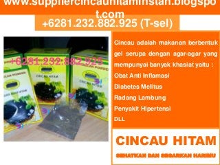 +6281.232.882.925 (T-sel)
www.suppliercincauhitaminstan.blogspo
t.com
CINCAU HITAM
SEHATKAN DAN SEGARKAN HARIMU
Cincau adalah makanan berbentuk
gel serupa dengan agar-agar yang
mempunyai banyak khasiat yaitu :
Obat Anti Inflamasi
Diabetes Melitus
Radang Lambung
Penyakit Hipertensi
DLL
 