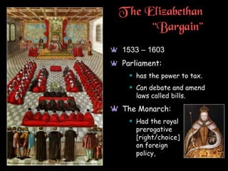 T he Elizabethan
“Bargain”
a 1533 – 1603
a Parliament:
 has the power to tax.
 Can debate and amend
laws called bills.
a The Monarch:
 Had the royal
prerogative
[right/choice]
on foreign
policy,
 