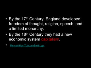 • By the 17th Century, England developed
freedom of thought, religion, speech, and
a limited monarchy.
• By the 18th Century they had a new
economic system capitalism.
• MercantilismToAdamSmith.ppt
 
