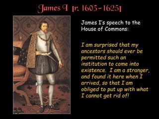 James I [r. 1603-1625]
James I’s speech to the
House of Commons:
I am surprised that my
ancestors should ever be
permitted such an
institution to come into
existence. I am a stranger,
and found it here when I
arrived, so that I am
obliged to put up with what
I cannot get rid of!
 