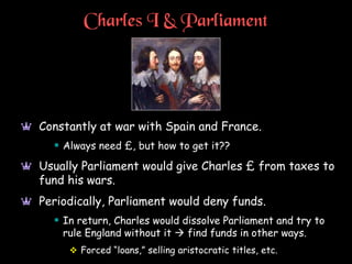Charles I & Parliament
a Constantly at war with Spain and France.
 Always need £, but how to get it??
a Usually Parliament would give Charles £ from taxes to
fund his wars.
a Periodically, Parliament would deny funds.
 In return, Charles would dissolve Parliament and try to
rule England without it  find funds in other ways.
 Forced “loans,” selling aristocratic titles, etc.
 