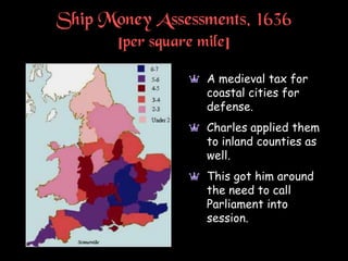 Ship Money Assessments, 1636
[per square mile]
a A medieval tax for
coastal cities for
defense.
a Charles applied them
to inland counties as
well.
a This got him around
the need to call
Parliament into
session.
 