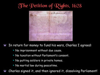 T he Petition of Rights, 1628
a In return for money to fund his wars, Charles I agreed:
 No imprisonment without due cause.
 No taxation without Parliament’s consent.
 No putting soldiers in private homes.
 No martial law during peacetime.
a Charles signed it, and then ignored it, dissolving Parliament!
 